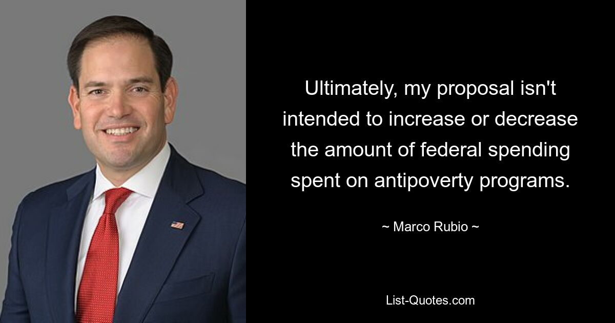 Ultimately, my proposal isn't intended to increase or decrease the amount of federal spending spent on antipoverty programs. — © Marco Rubio