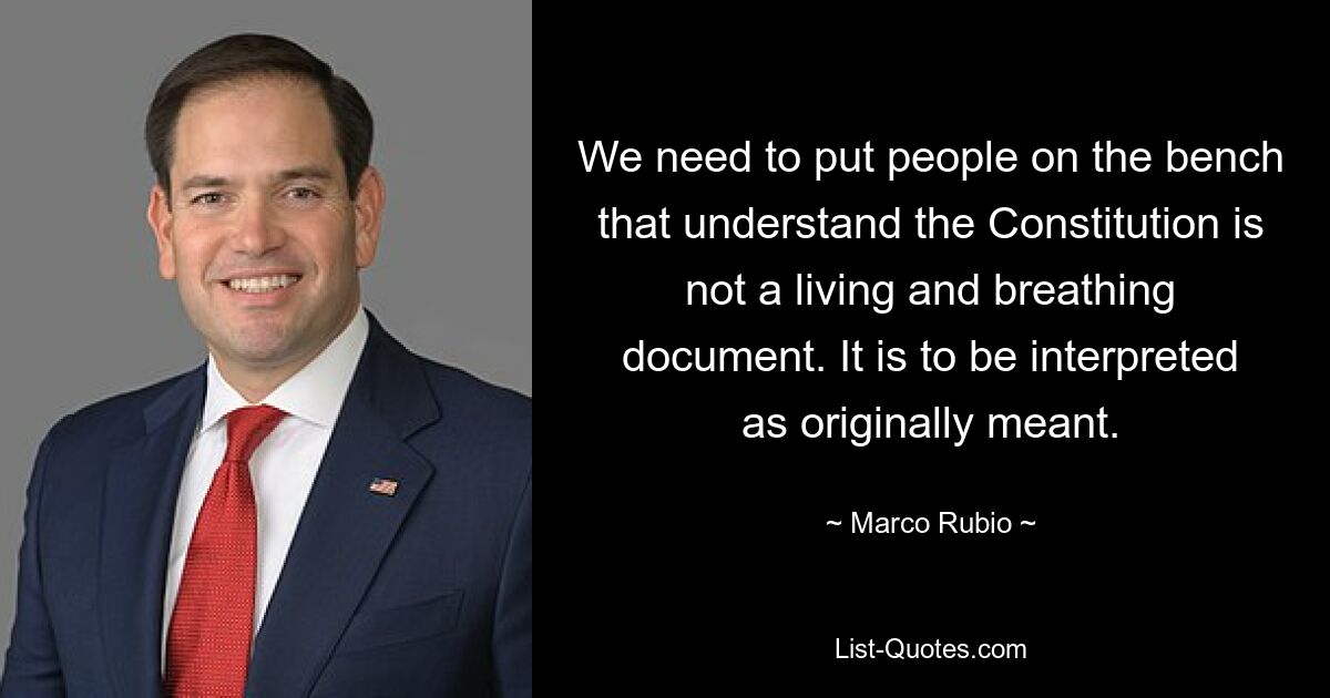 We need to put people on the bench that understand the Constitution is not a living and breathing document. It is to be interpreted as originally meant. — © Marco Rubio