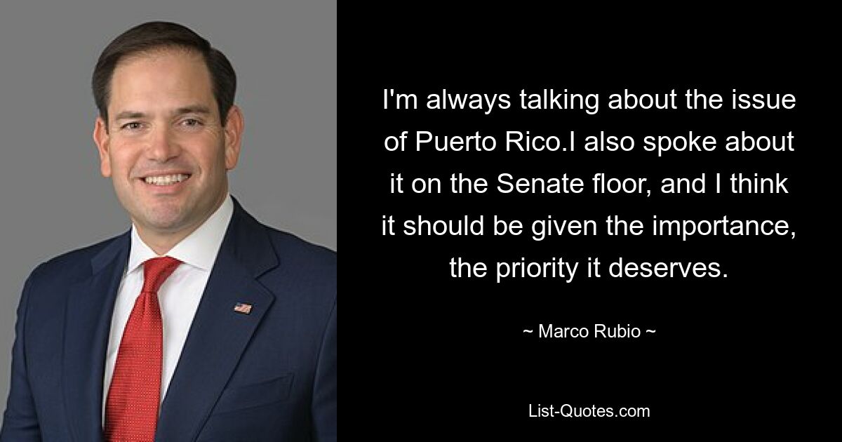 I'm always talking about the issue of Puerto Rico.I also spoke about it on the Senate floor, and I think it should be given the importance, the priority it deserves. — © Marco Rubio