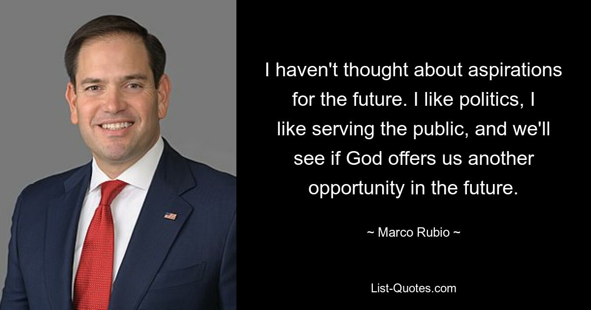 I haven't thought about aspirations for the future. I like politics, I like serving the public, and we'll see if God offers us another opportunity in the future. — © Marco Rubio