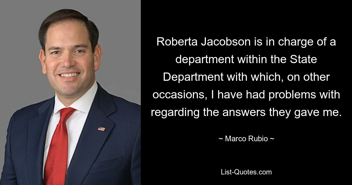 Roberta Jacobson is in charge of a department within the State Department with which, on other occasions, I have had problems with regarding the answers they gave me. — © Marco Rubio