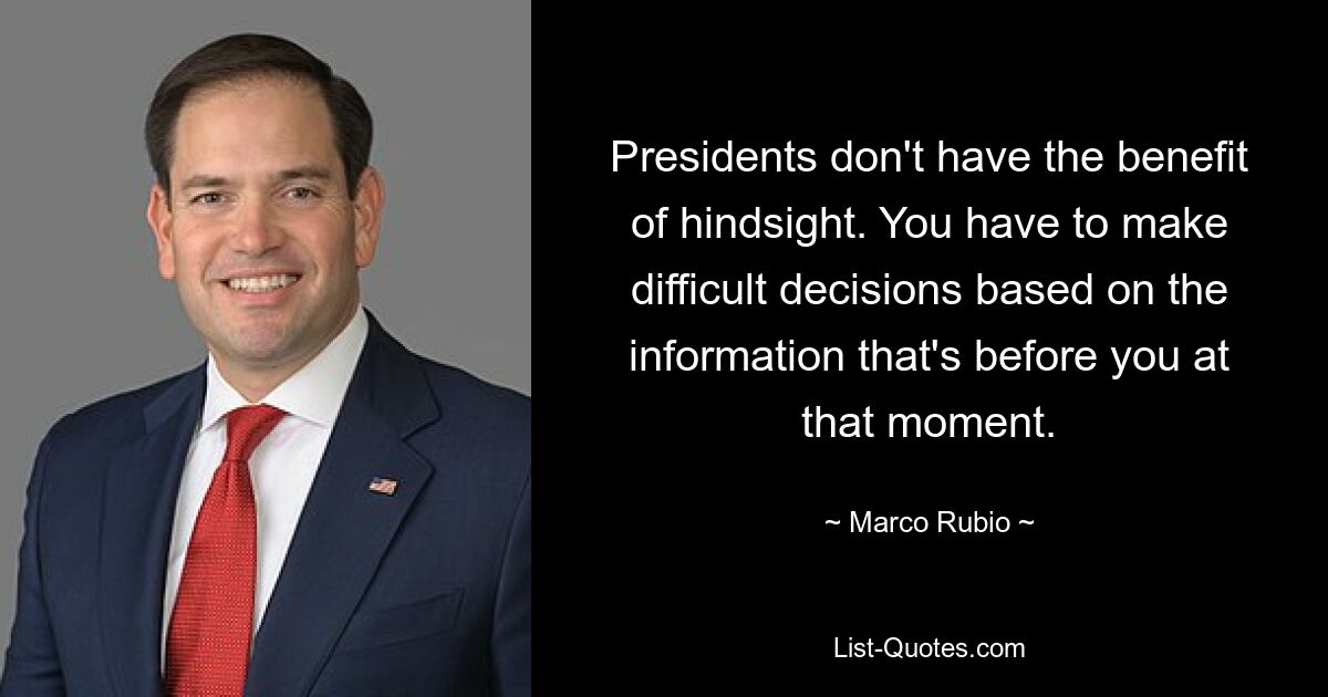 Presidents don't have the benefit of hindsight. You have to make difficult decisions based on the information that's before you at that moment. — © Marco Rubio