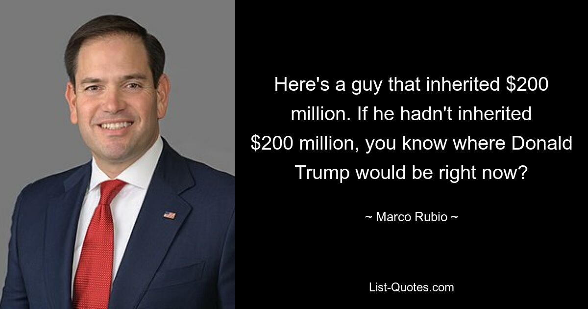 Here's a guy that inherited $200 million. If he hadn't inherited $200 million, you know where Donald Trump would be right now? — © Marco Rubio