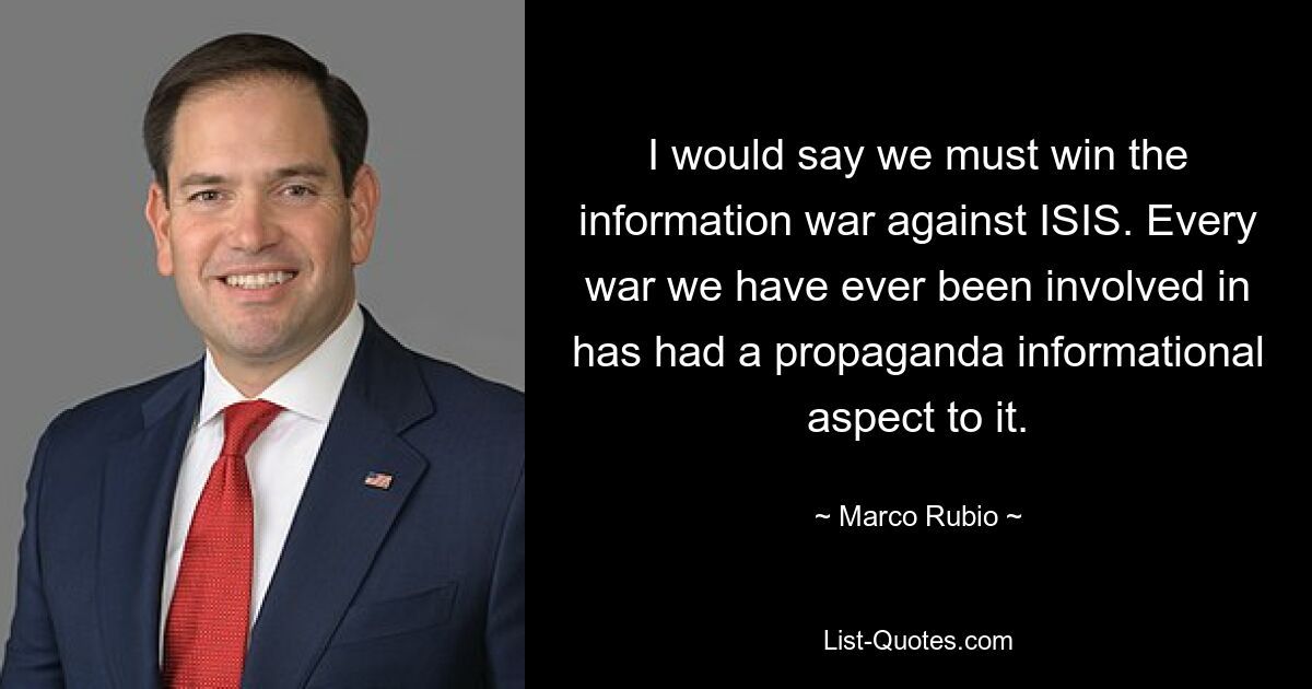 I would say we must win the information war against ISIS. Every war we have ever been involved in has had a propaganda informational aspect to it. — © Marco Rubio