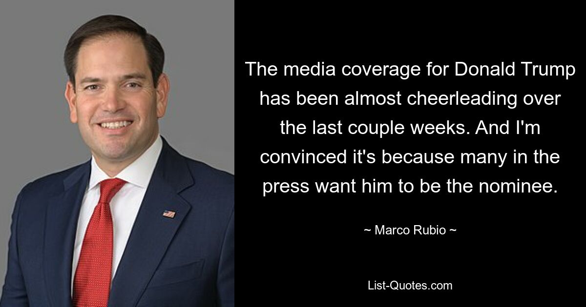 The media coverage for Donald Trump has been almost cheerleading over the last couple weeks. And I'm convinced it's because many in the press want him to be the nominee. — © Marco Rubio