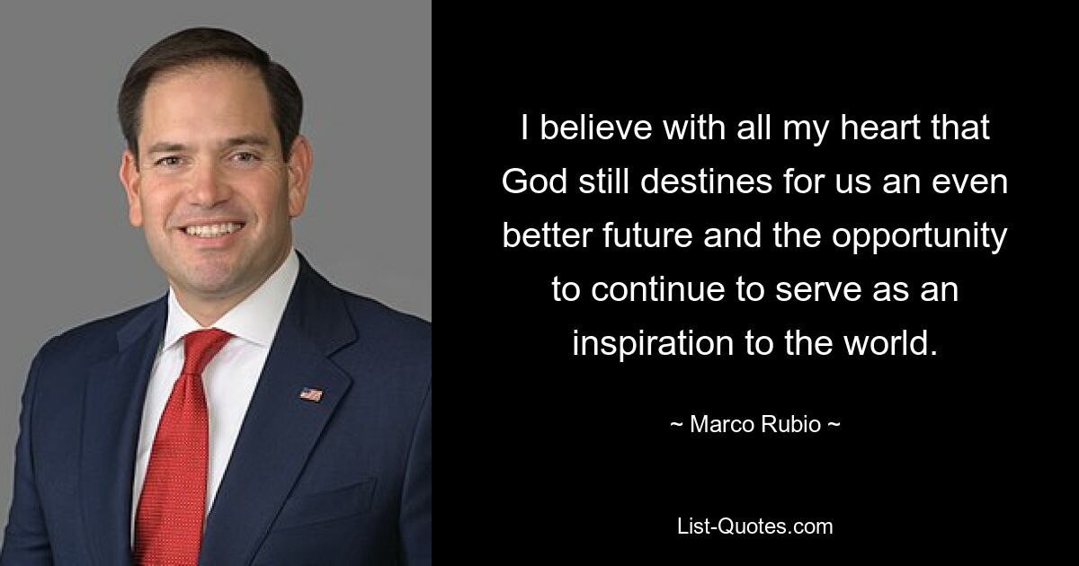 I believe with all my heart that God still destines for us an even better future and the opportunity to continue to serve as an inspiration to the world. — © Marco Rubio