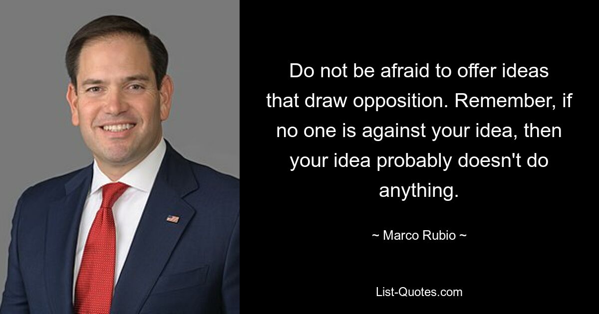 Do not be afraid to offer ideas that draw opposition. Remember, if no one is against your idea, then your idea probably doesn't do anything. — © Marco Rubio