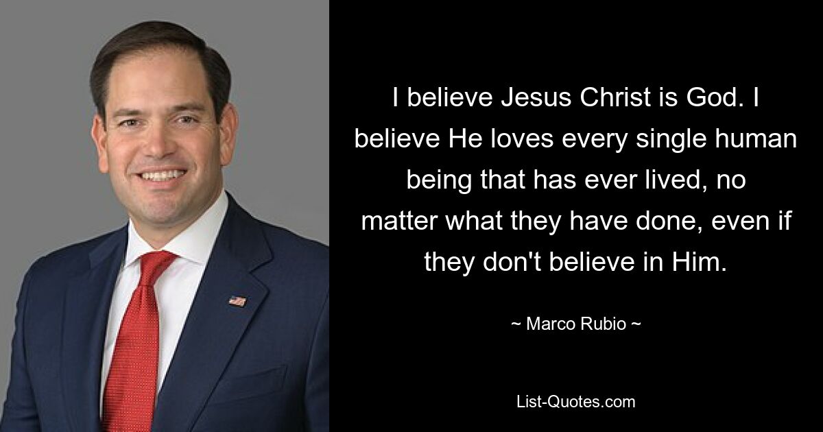 Ich glaube, dass Jesus Christus Gott ist. Ich glaube, dass er jeden einzelnen Menschen liebt, der jemals gelebt hat, egal was er getan hat, auch wenn er nicht an ihn glaubt. — © Marco Rubio