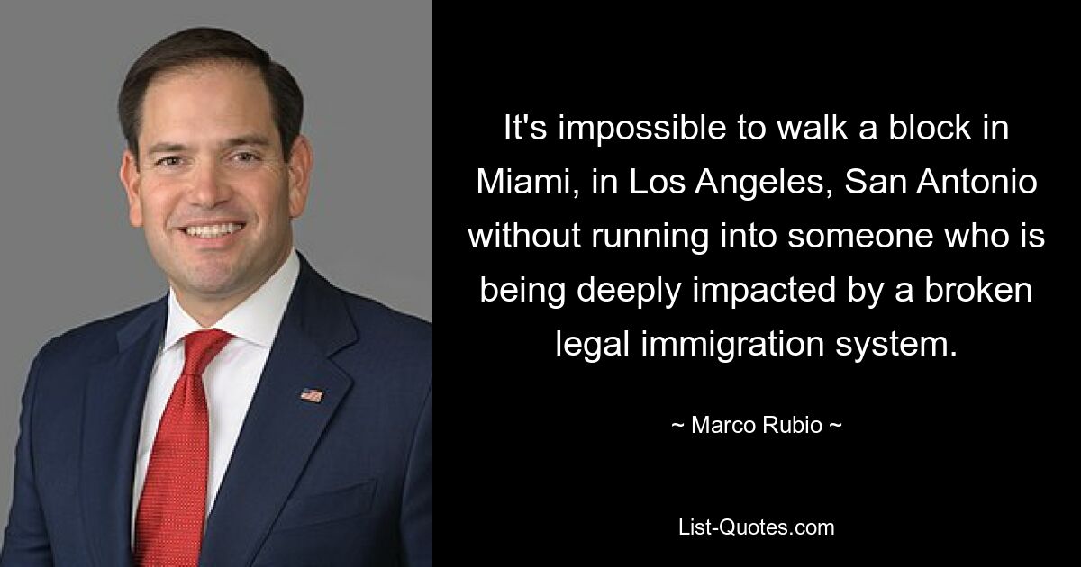 It's impossible to walk a block in Miami, in Los Angeles, San Antonio without running into someone who is being deeply impacted by a broken legal immigration system. — © Marco Rubio