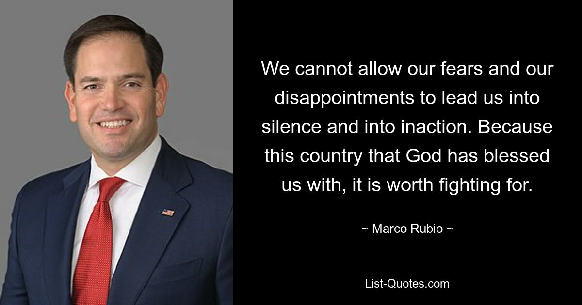 We cannot allow our fears and our disappointments to lead us into silence and into inaction. Because this country that God has blessed us with, it is worth fighting for. — © Marco Rubio