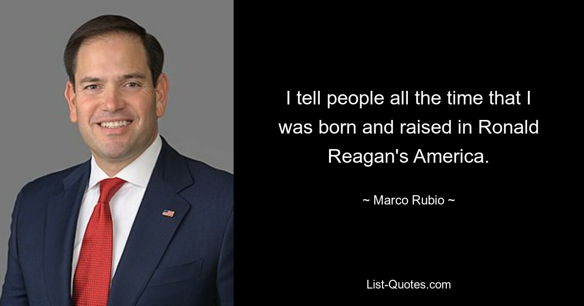 I tell people all the time that I was born and raised in Ronald Reagan's America. — © Marco Rubio