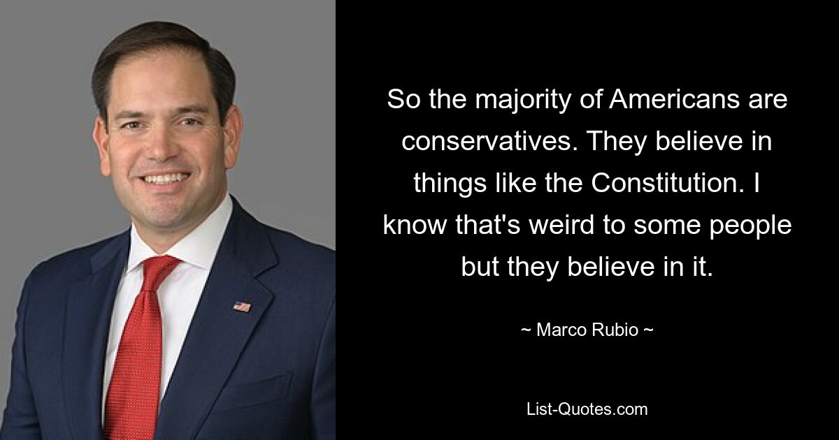 So the majority of Americans are conservatives. They believe in things like the Constitution. I know that's weird to some people but they believe in it. — © Marco Rubio