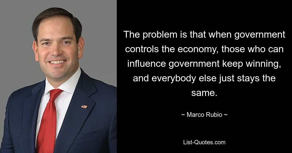 The problem is that when government controls the economy, those who can influence government keep winning, and everybody else just stays the same. — © Marco Rubio