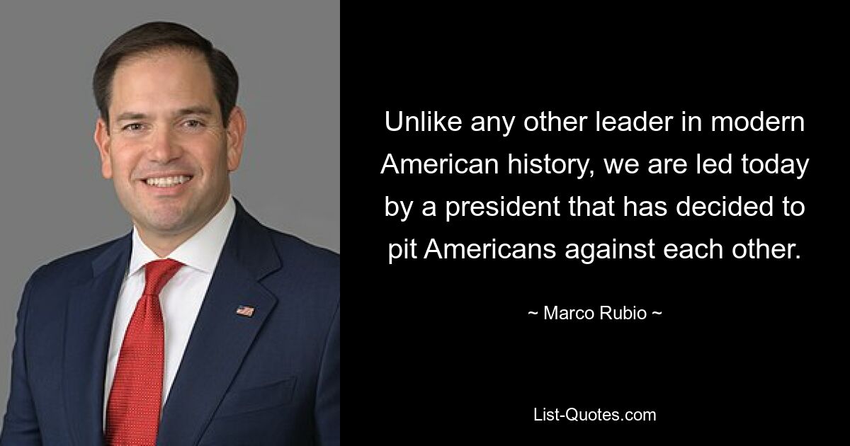 Unlike any other leader in modern American history, we are led today by a president that has decided to pit Americans against each other. — © Marco Rubio