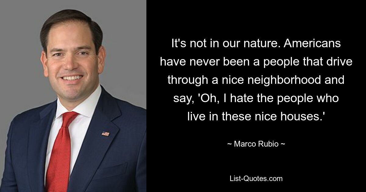 It's not in our nature. Americans have never been a people that drive through a nice neighborhood and say, 'Oh, I hate the people who live in these nice houses.' — © Marco Rubio