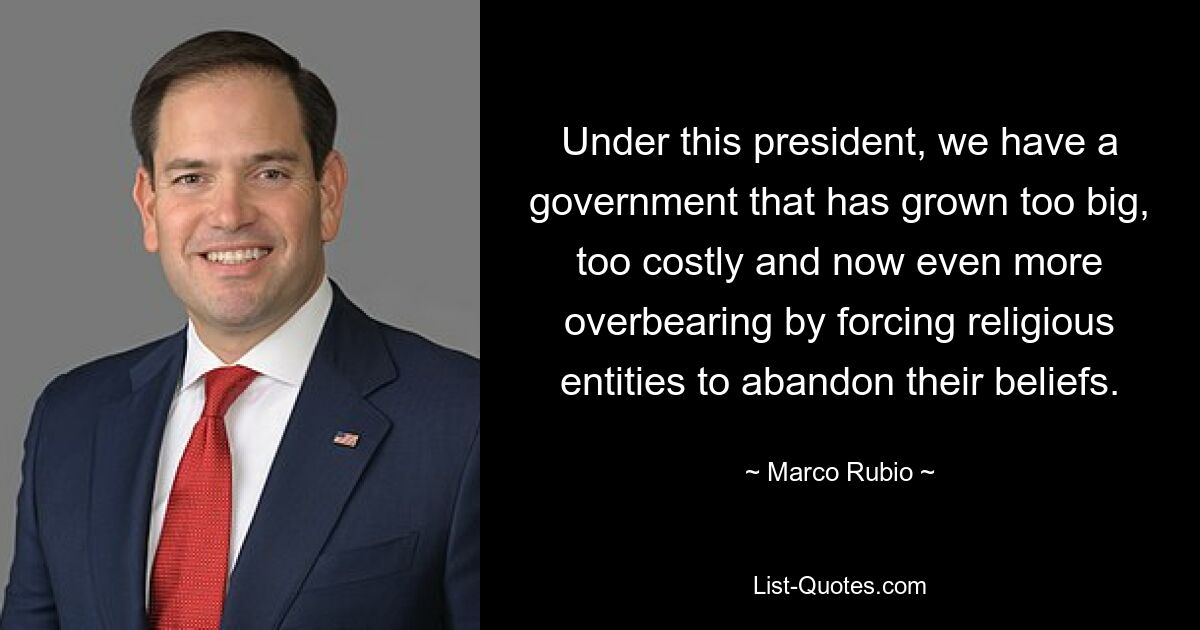 Under this president, we have a government that has grown too big, too costly and now even more overbearing by forcing religious entities to abandon their beliefs. — © Marco Rubio