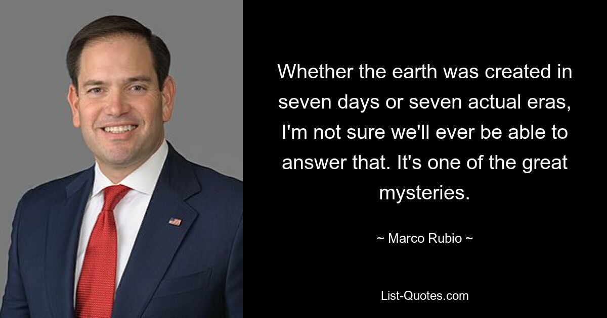 Whether the earth was created in seven days or seven actual eras, I'm not sure we'll ever be able to answer that. It's one of the great mysteries. — © Marco Rubio