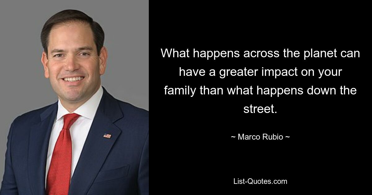 What happens across the planet can have a greater impact on your family than what happens down the street. — © Marco Rubio