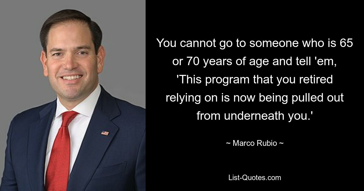 You cannot go to someone who is 65 or 70 years of age and tell 'em, 'This program that you retired relying on is now being pulled out from underneath you.' — © Marco Rubio