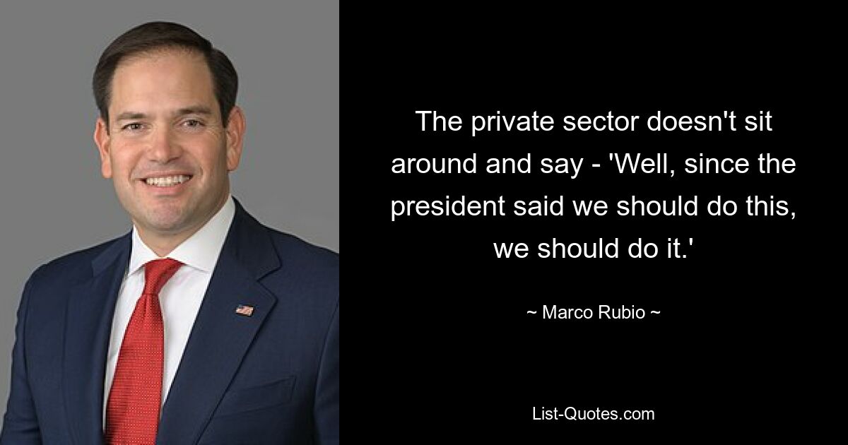 The private sector doesn't sit around and say - 'Well, since the president said we should do this, we should do it.' — © Marco Rubio