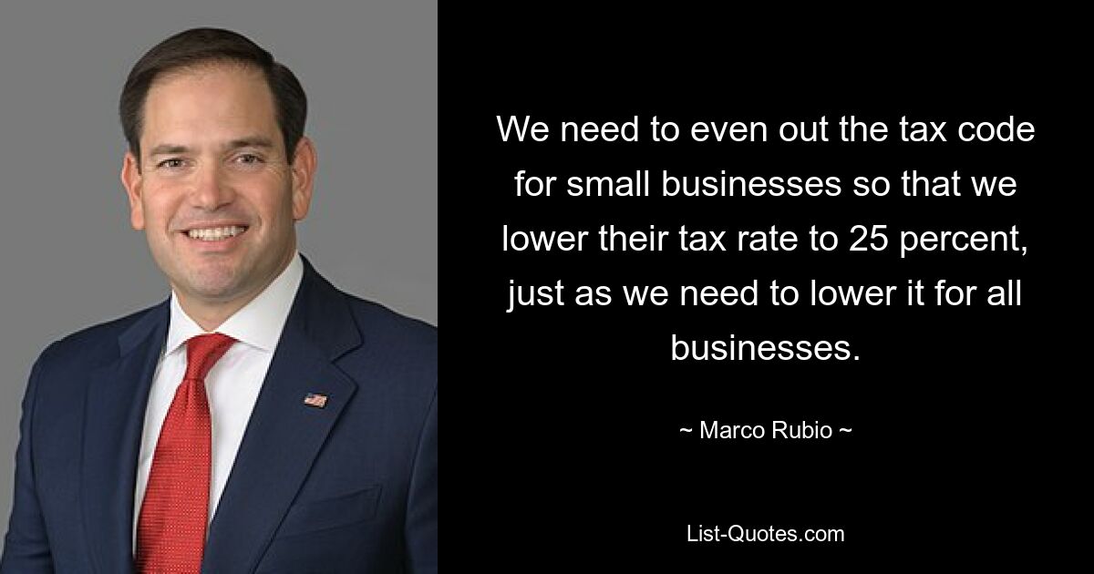 We need to even out the tax code for small businesses so that we lower their tax rate to 25 percent, just as we need to lower it for all businesses. — © Marco Rubio