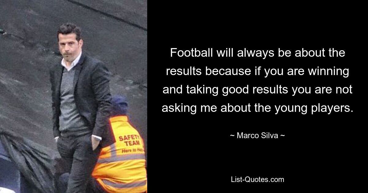 Football will always be about the results because if you are winning and taking good results you are not asking me about the young players. — © Marco Silva