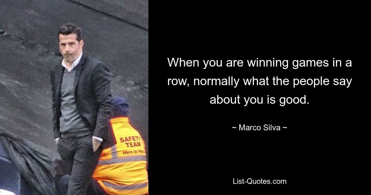 When you are winning games in a row, normally what the people say about you is good. — © Marco Silva