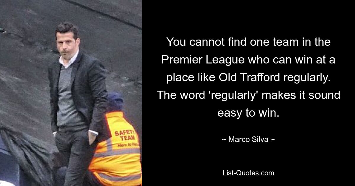 You cannot find one team in the Premier League who can win at a place like Old Trafford regularly. The word 'regularly' makes it sound easy to win. — © Marco Silva