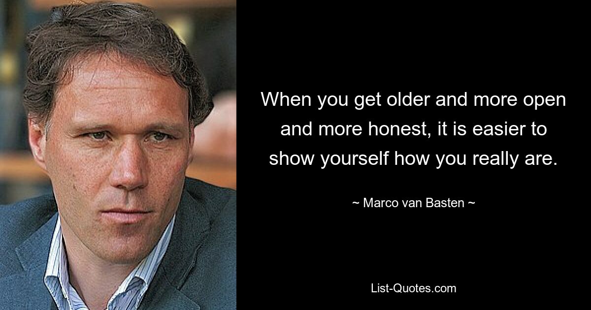 When you get older and more open and more honest, it is easier to show yourself how you really are. — © Marco van Basten