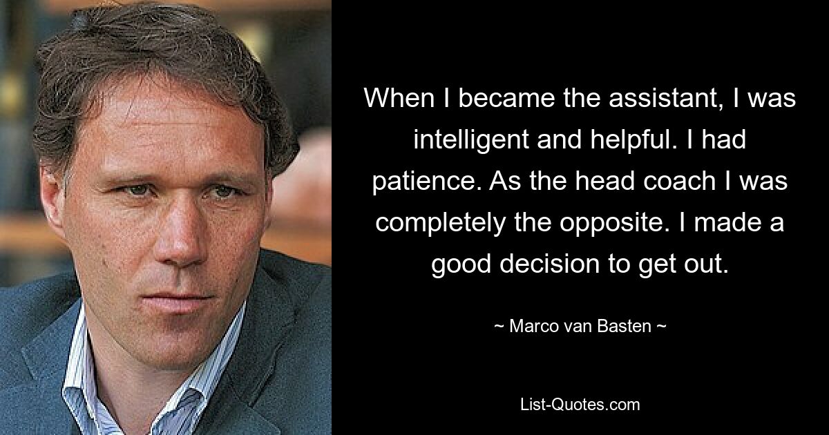 When I became the assistant, I was intelligent and helpful. I had patience. As the head coach I was completely the opposite. I made a good decision to get out. — © Marco van Basten