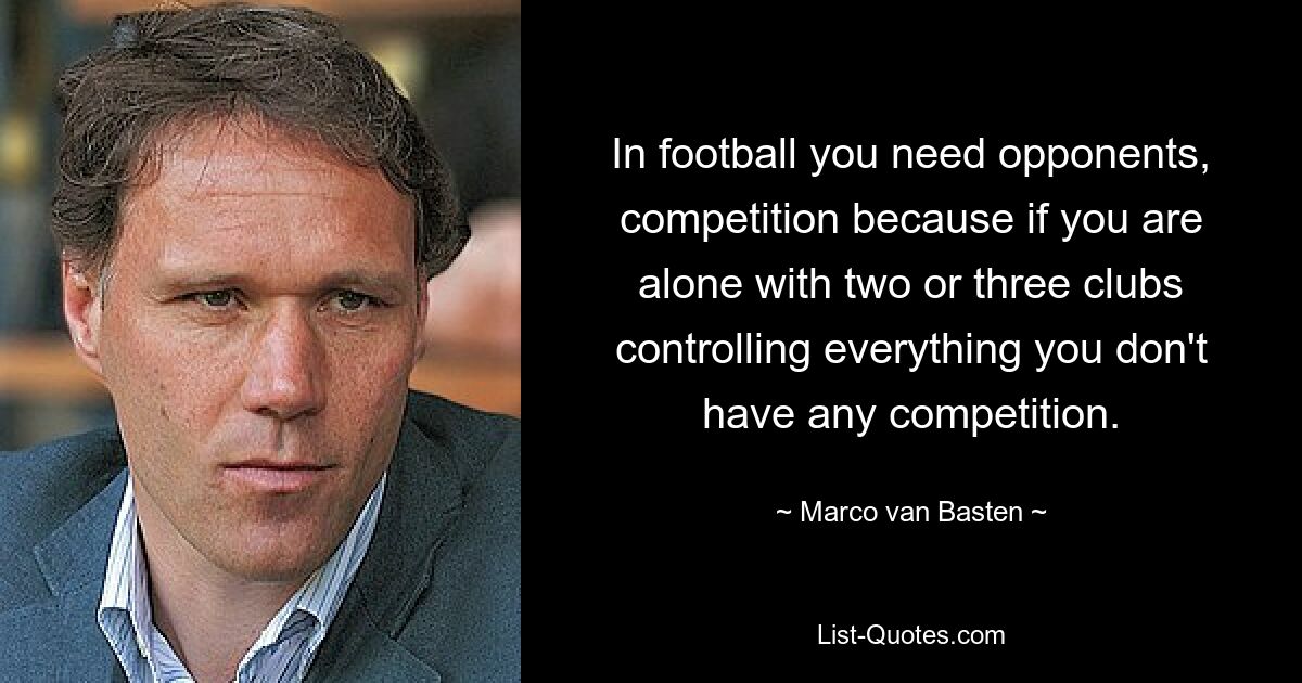 In football you need opponents, competition because if you are alone with two or three clubs controlling everything you don't have any competition. — © Marco van Basten