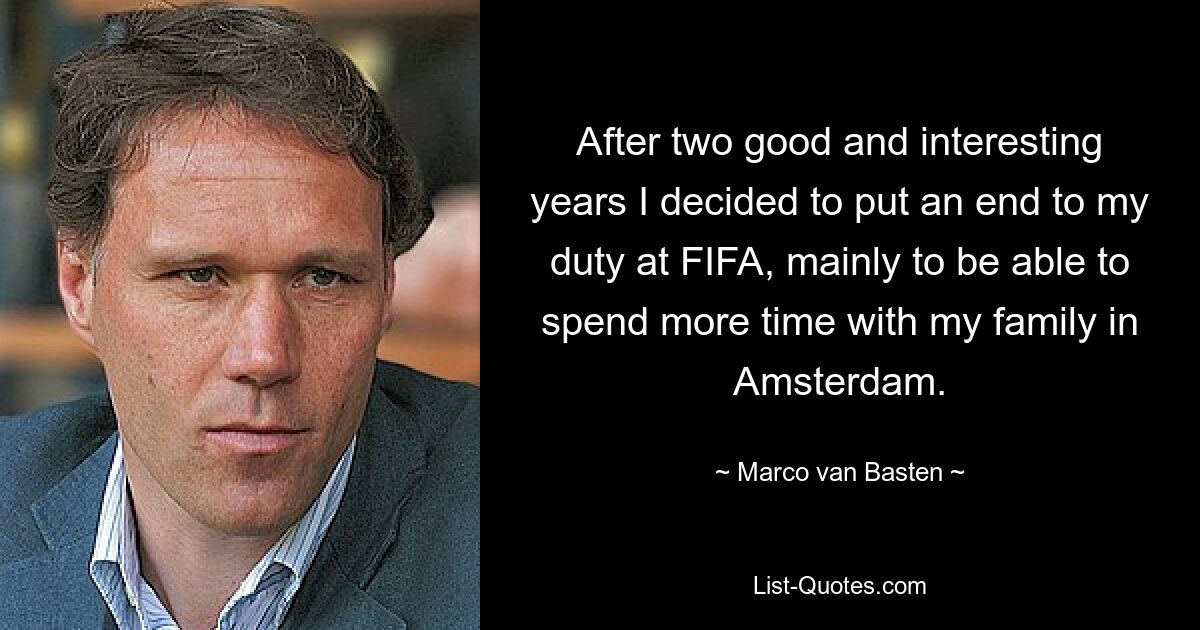 After two good and interesting years I decided to put an end to my duty at FIFA, mainly to be able to spend more time with my family in Amsterdam. — © Marco van Basten