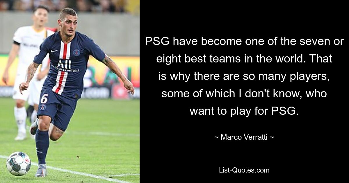 PSG have become one of the seven or eight best teams in the world. That is why there are so many players, some of which I don't know, who want to play for PSG. — © Marco Verratti