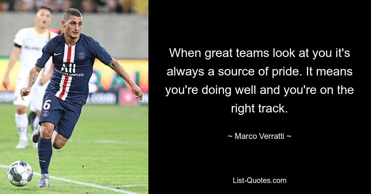 When great teams look at you it's always a source of pride. It means you're doing well and you're on the right track. — © Marco Verratti