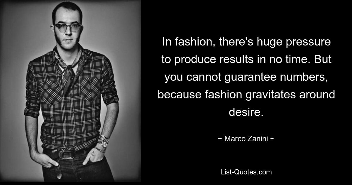 In fashion, there's huge pressure to produce results in no time. But you cannot guarantee numbers, because fashion gravitates around desire. — © Marco Zanini