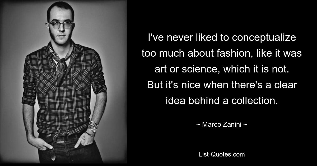 I've never liked to conceptualize too much about fashion, like it was art or science, which it is not. But it's nice when there's a clear idea behind a collection. — © Marco Zanini