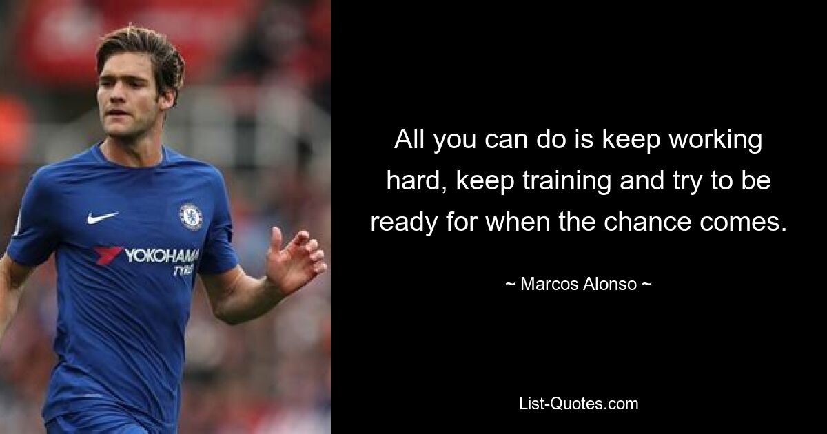 All you can do is keep working hard, keep training and try to be ready for when the chance comes. — © Marcos Alonso