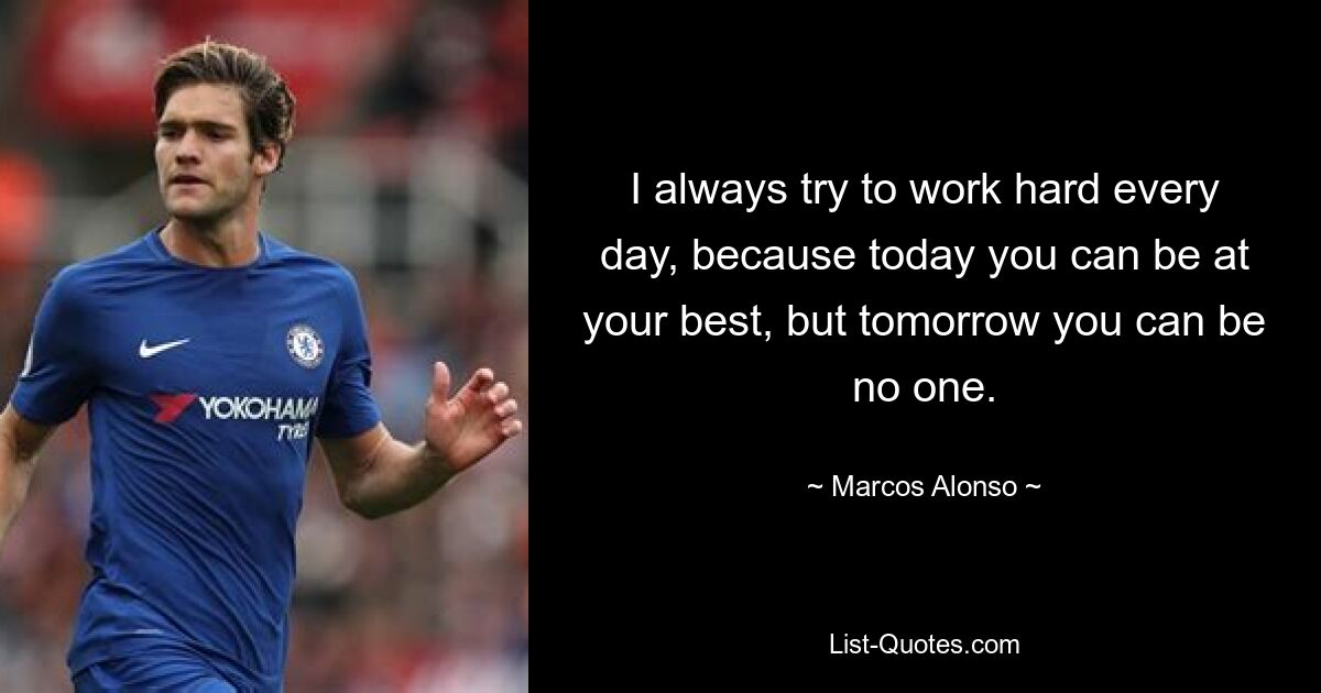 I always try to work hard every day, because today you can be at your best, but tomorrow you can be no one. — © Marcos Alonso