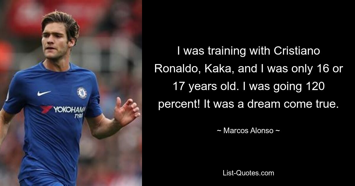 I was training with Cristiano Ronaldo, Kaka, and I was only 16 or 17 years old. I was going 120 percent! It was a dream come true. — © Marcos Alonso