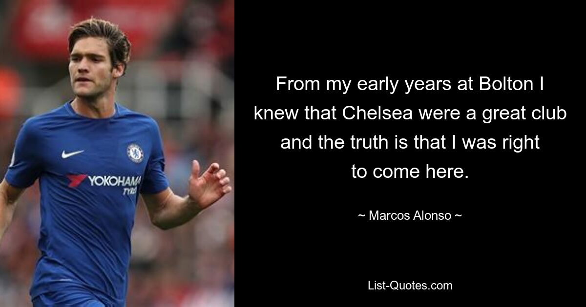 From my early years at Bolton I knew that Chelsea were a great club and the truth is that I was right to come here. — © Marcos Alonso