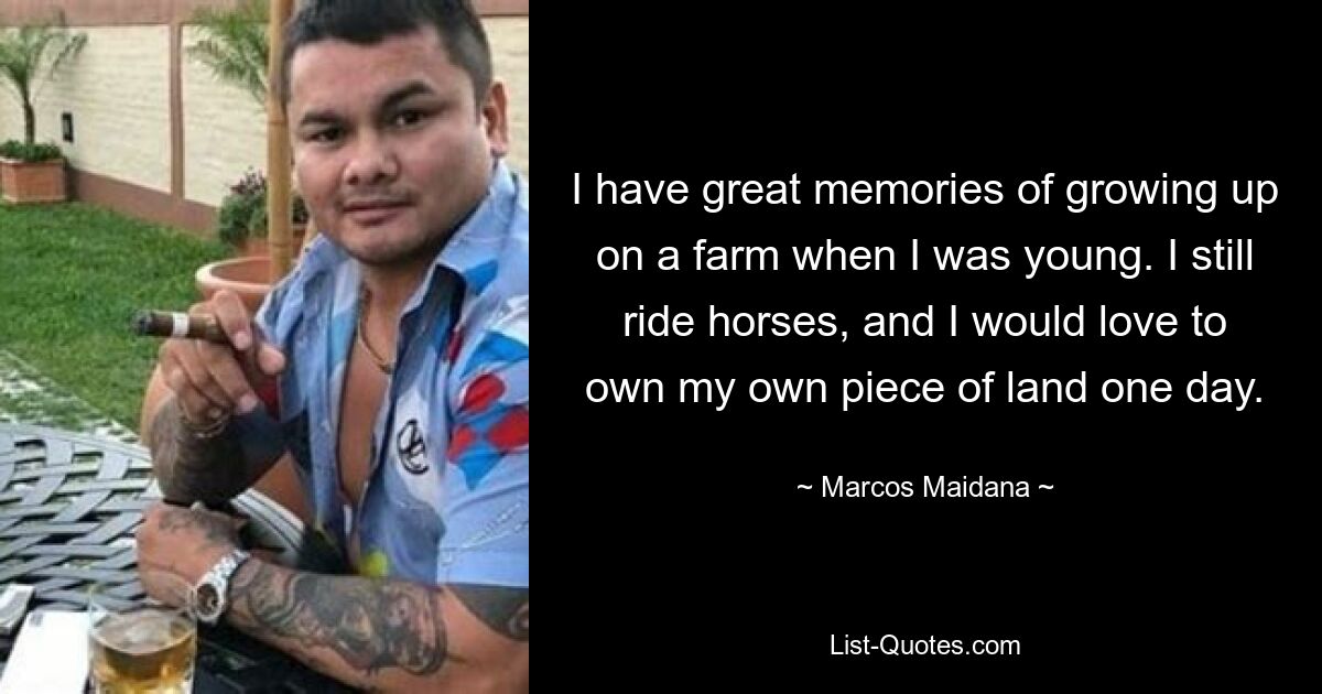 I have great memories of growing up on a farm when I was young. I still ride horses, and I would love to own my own piece of land one day. — © Marcos Maidana