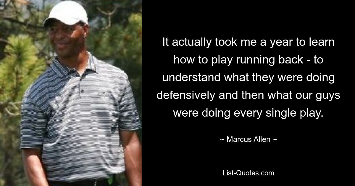 It actually took me a year to learn how to play running back - to understand what they were doing defensively and then what our guys were doing every single play. — © Marcus Allen