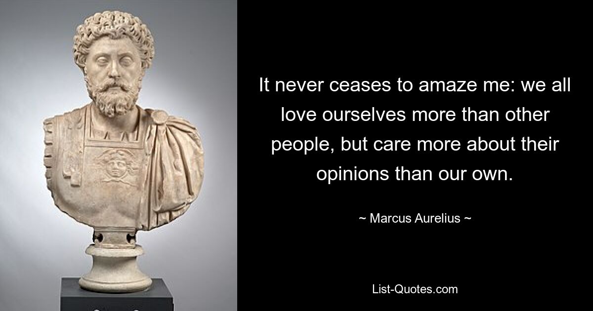 It never ceases to amaze me: we all love ourselves more than other people, but care more about their opinions than our own. — © Marcus Aurelius