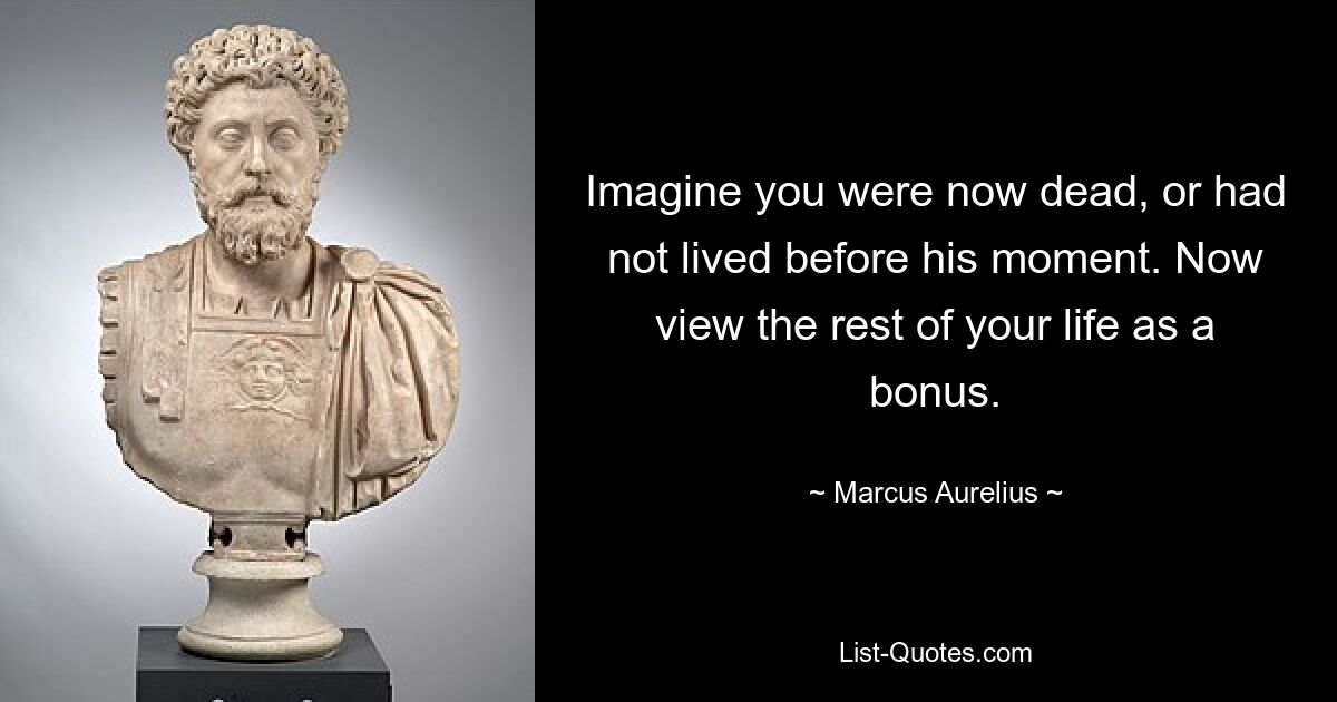 Imagine you were now dead, or had not lived before his moment. Now view the rest of your life as a bonus. — © Marcus Aurelius