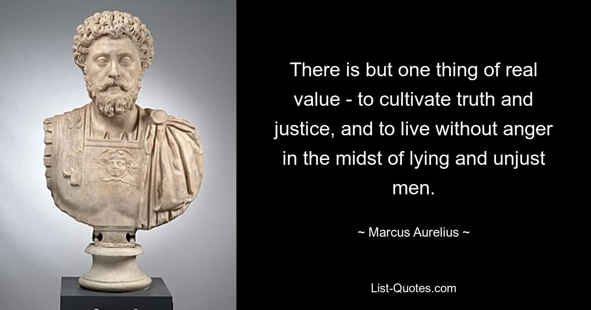 There is but one thing of real value - to cultivate truth and justice, and to live without anger in the midst of lying and unjust men. — © Marcus Aurelius