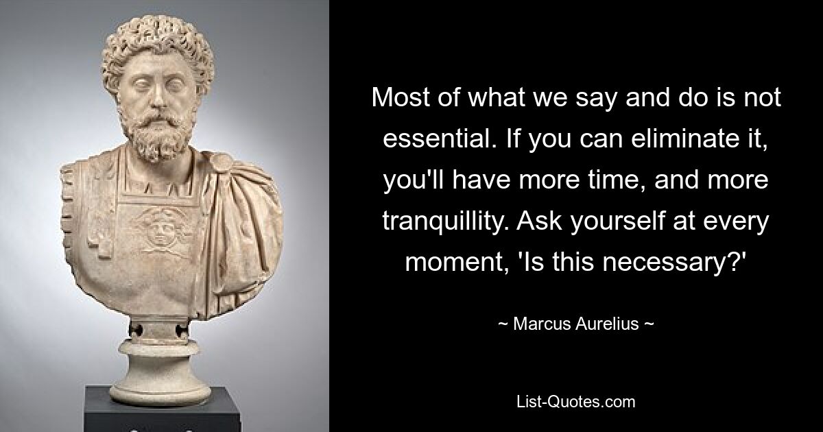 Most of what we say and do is not essential. If you can eliminate it, you'll have more time, and more tranquillity. Ask yourself at every moment, 'Is this necessary?' — © Marcus Aurelius