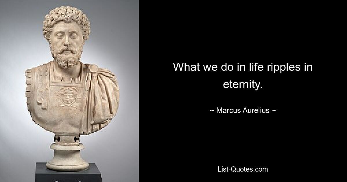 What we do in life ripples in eternity. — © Marcus Aurelius