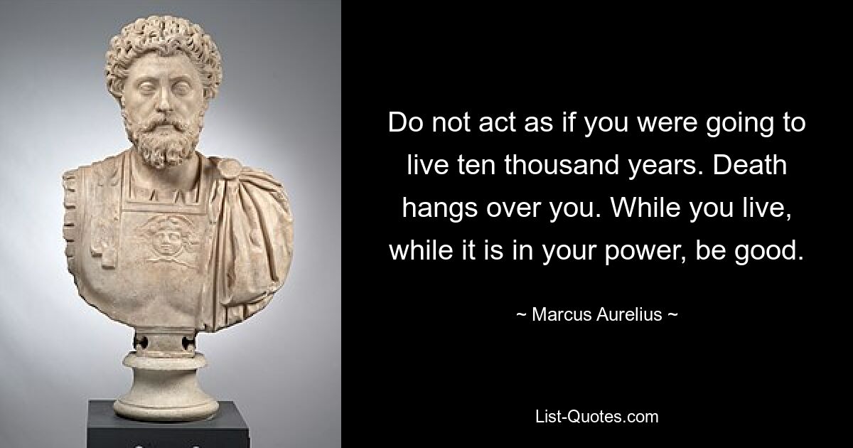 Do not act as if you were going to live ten thousand years. Death hangs over you. While you live, while it is in your power, be good. — © Marcus Aurelius