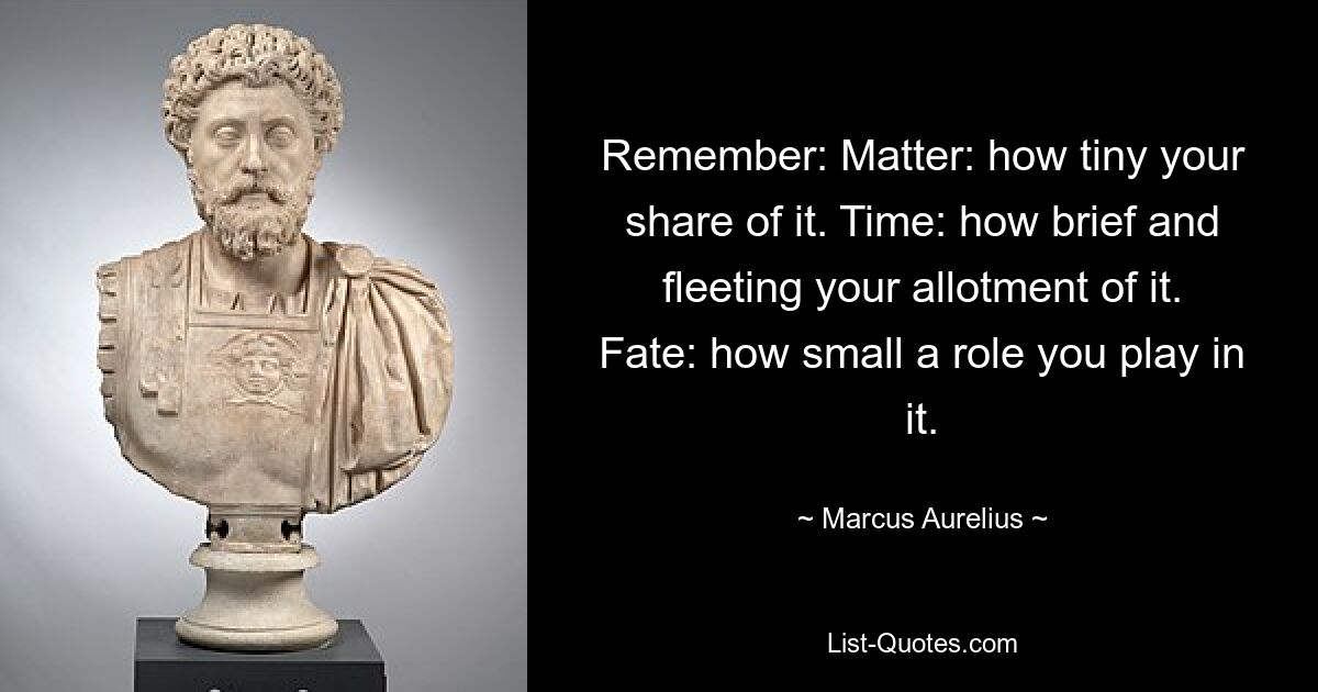 Remember: Matter: how tiny your share of it. Time: how brief and fleeting your allotment of it. Fate: how small a role you play in it. — © Marcus Aurelius