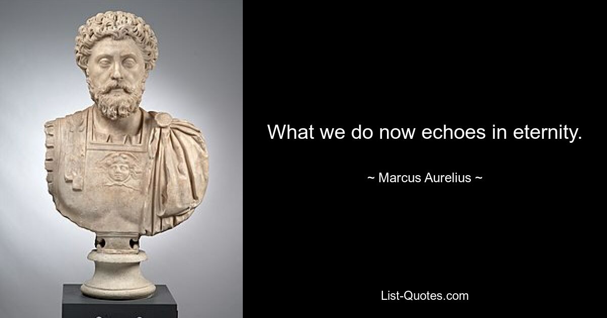 What we do now echoes in eternity. — © Marcus Aurelius